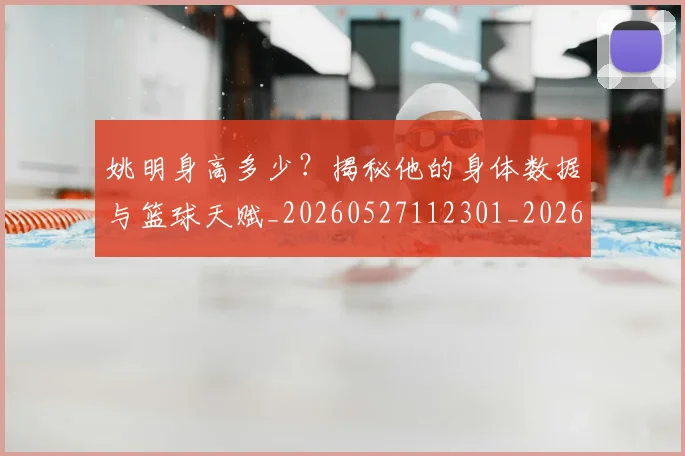 姚明身高多少？揭秘他的身体数据与篮球天赋_20260527112301_20260609133004