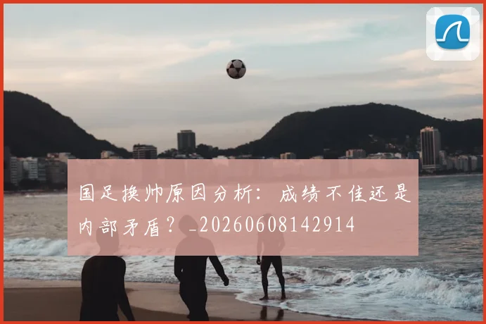 国足换帅原因分析：成绩不佳还是内部矛盾？_20260608142914