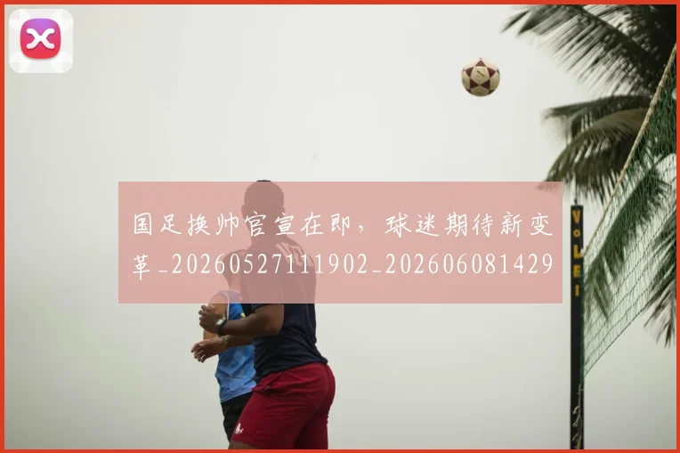 国足换帅官宣在即，球迷期待新变革_20260527111902_20260608142917