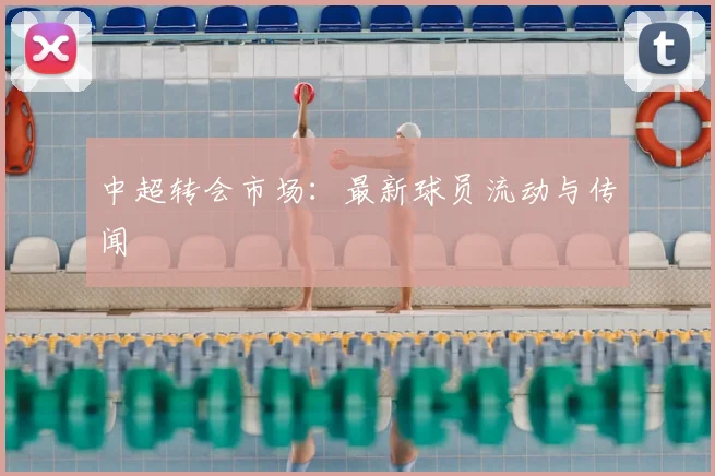 中超转会市场：最新球员流动与传闻