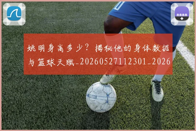 姚明身高多少？揭秘他的身体数据与篮球天赋_20260527112301_20260609133004