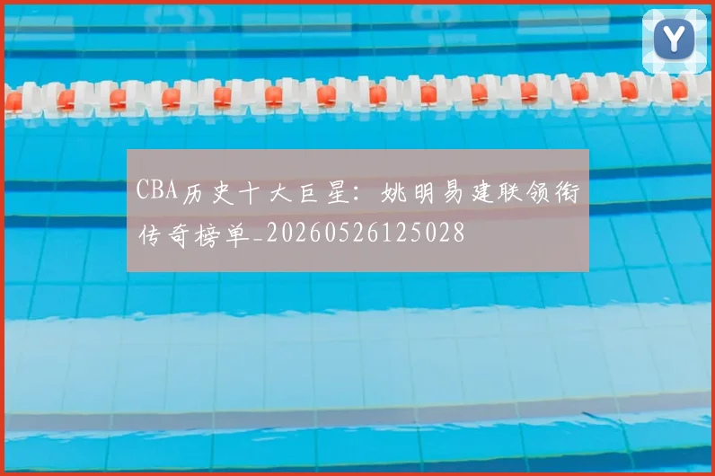 CBA历史十大巨星：姚明易建联领衔传奇榜单_20260526125028