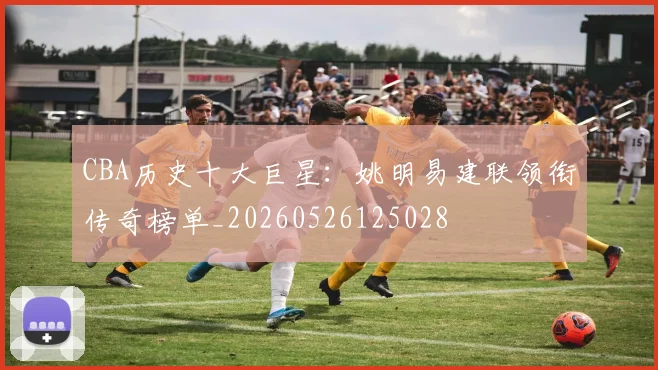 CBA历史十大巨星：姚明易建联领衔传奇榜单_20260526125028