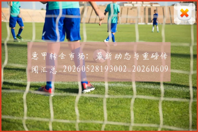 意甲转会市场：最新动态与重磅传闻汇总_20260528193002_20260609195838